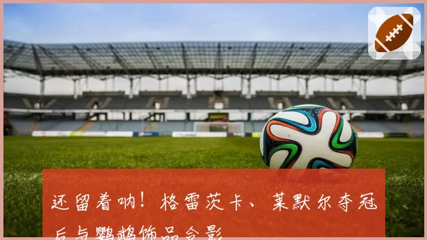 还留着呐！格雷茨卡、莱默尔夺冠后与鹦鹉饰品合影