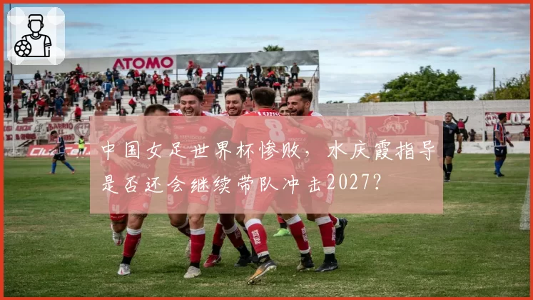 中国女足世界杯惨败,水庆霞指导是否还会继续带队冲击2027?