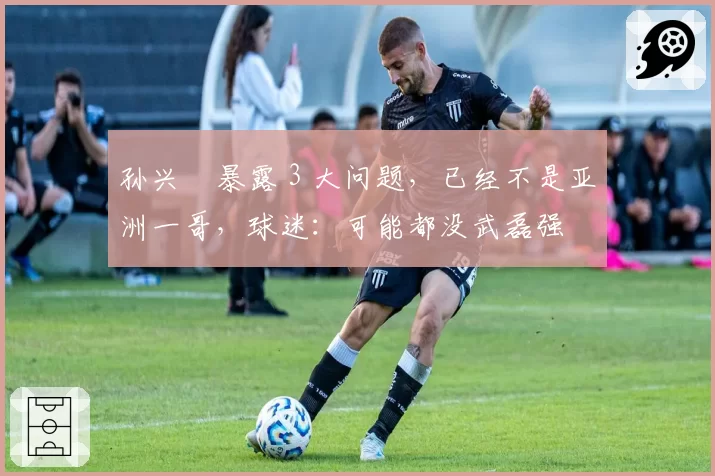 孙兴慜暴露 3 大问题，已经不是亚洲一哥，球迷：可能都没武磊强