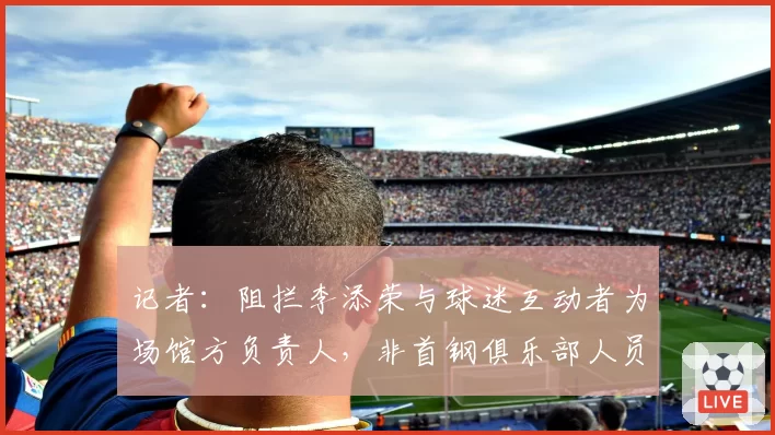 记者：阻拦李添荣与球迷互动者为场馆方负责人，非首钢俱乐部人员