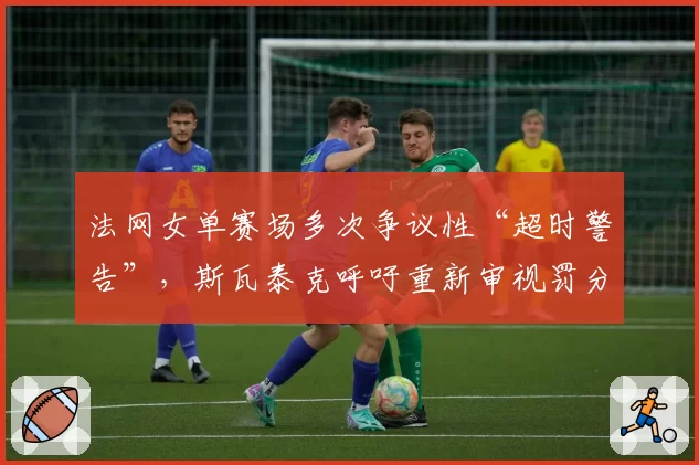 法网女单赛场多次争议性“超时警告”,斯瓦泰克呼吁重新审视罚分规则