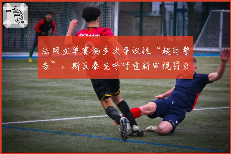 法网女单赛场多次争议性“超时警告”,斯瓦泰克呼吁重新审视罚分规则