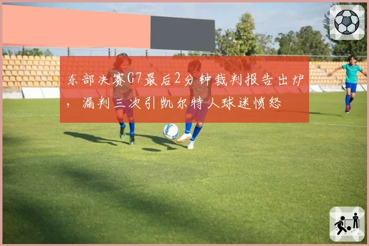 东部决赛G7最后2分钟裁判报告出炉,漏判三次引凯尔特人球迷愤怒