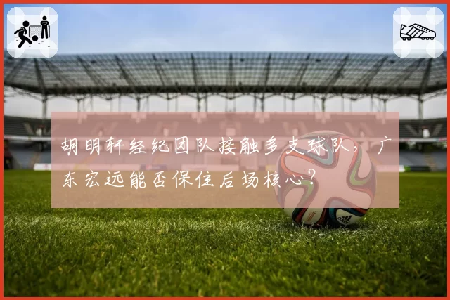 胡明轩经纪团队接触多支球队，广东宏远能否保住后场核心？
