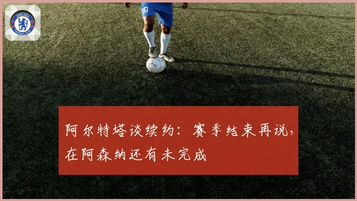 阿尔特塔谈续约:赛季结束再说,在阿森纳还有未完成