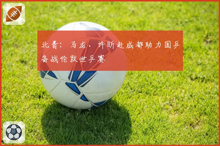 北青：马龙、许昕赴成都助力国乒备战伦敦世乒赛