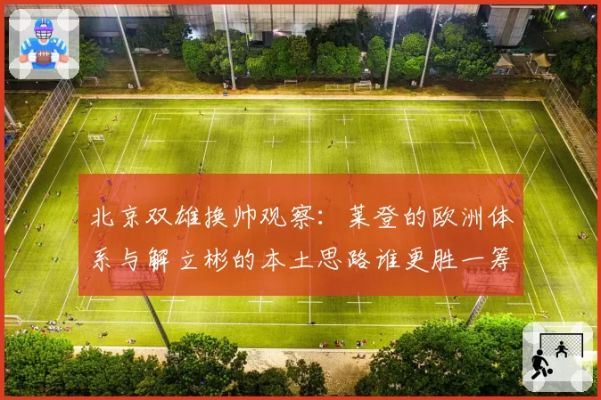 北京双雄换帅观察：莱登的欧洲体系与解立彬的本土思路谁更胜一筹？