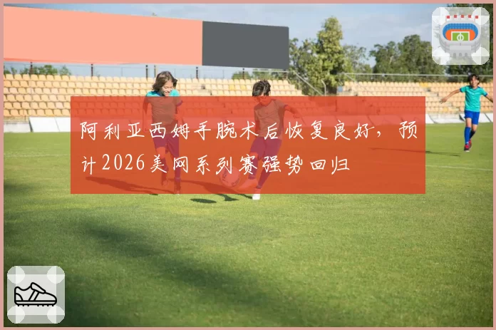 阿利亚西姆手腕术后恢复良好，预计2026美网系列赛强势回归