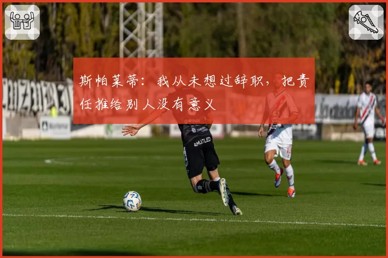 斯帕莱蒂：我从未想过辞职，把责任推给别人没有意义