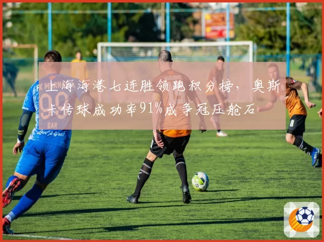 上海海港七连胜领跑积分榜，奥斯卡传球成功率91%成争冠压舱石
