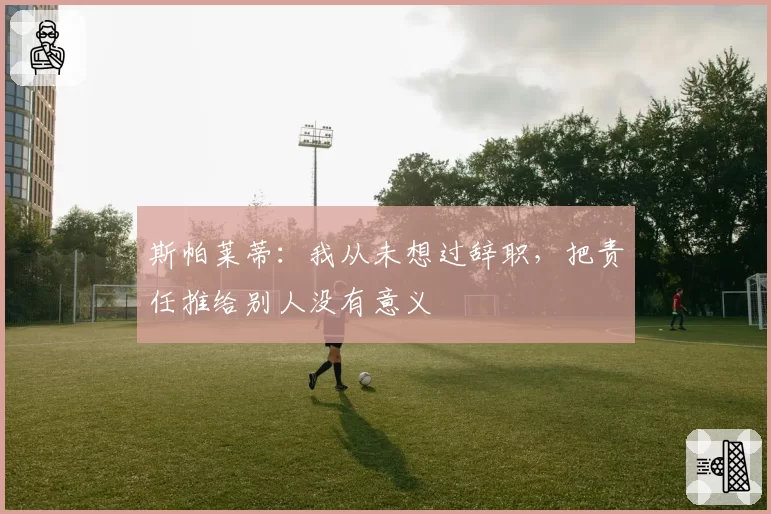 斯帕莱蒂:我从未想过辞职,把责任推给别人没有意义