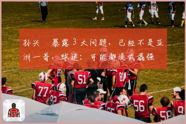 孙兴慜暴露 3 大问题，已经不是亚洲一哥，球迷：可能都没武磊强