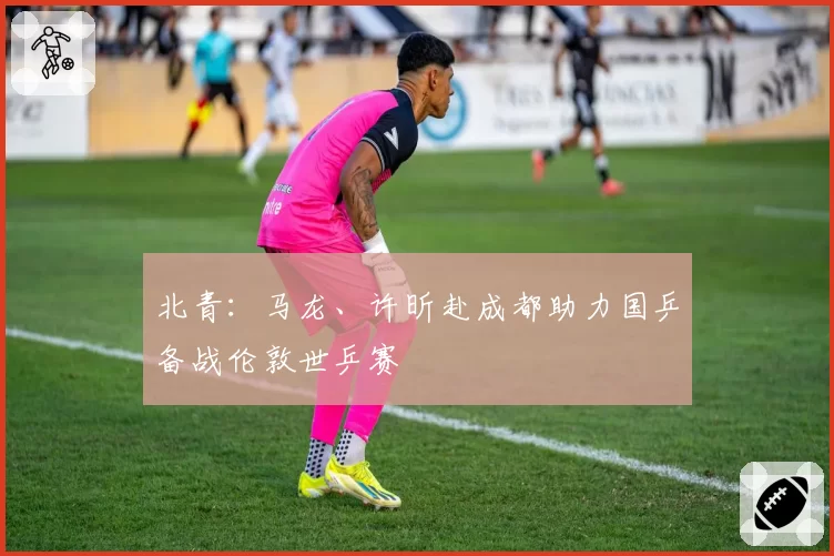 北青：马龙、许昕赴成都助力国乒备战伦敦世乒赛