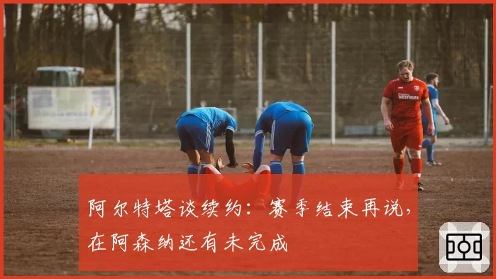 阿尔特塔谈续约:赛季结束再说,在阿森纳还有未完成