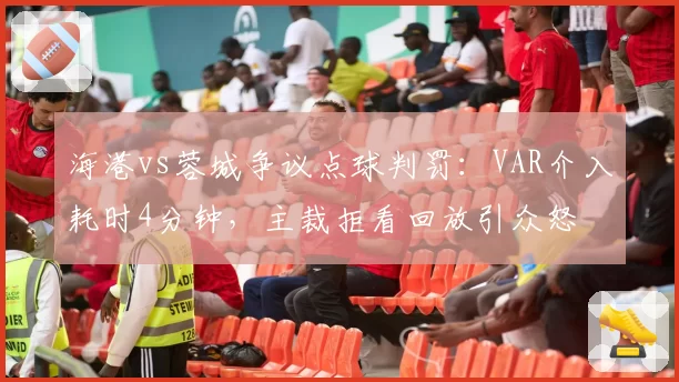 海港vs蓉城争议点球判罚：VAR介入耗时4分钟，主裁拒看回放引众怒